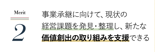 事業承継に向けて、現状の経営課題を発見・整理し、新たな価値創出の取り組みを支援できる