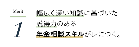 幅広く深い知識に基づいた説得力のある年金相談スキルが身につく。